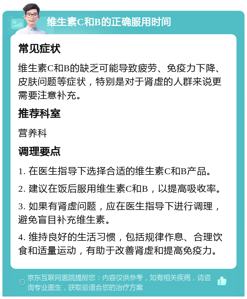 维生素C和B的正确服用时间 常见症状 维生素C和B的缺乏可能导致疲劳、免疫力下降、皮肤问题等症状，特别是对于肾虚的人群来说更需要注意补充。 推荐科室 营养科 调理要点 1. 在医生指导下选择合适的维生素C和B产品。 2. 建议在饭后服用维生素C和B，以提高吸收率。 3. 如果有肾虚问题，应在医生指导下进行调理，避免盲目补充维生素。 4. 维持良好的生活习惯，包括规律作息、合理饮食和适量运动，有助于改善肾虚和提高免疫力。