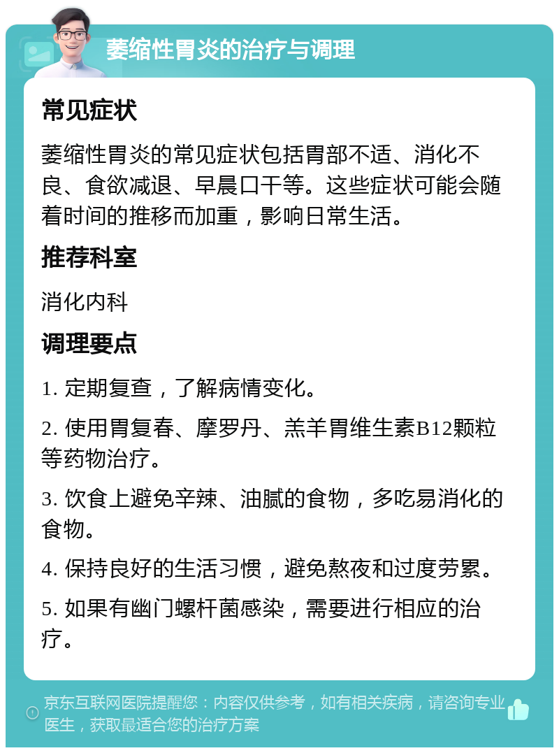 萎缩性胃炎的治疗与调理 常见症状 萎缩性胃炎的常见症状包括胃部不适、消化不良、食欲减退、早晨口干等。这些症状可能会随着时间的推移而加重，影响日常生活。 推荐科室 消化内科 调理要点 1. 定期复查，了解病情变化。 2. 使用胃复春、摩罗丹、羔羊胃维生素B12颗粒等药物治疗。 3. 饮食上避免辛辣、油腻的食物，多吃易消化的食物。 4. 保持良好的生活习惯，避免熬夜和过度劳累。 5. 如果有幽门螺杆菌感染，需要进行相应的治疗。