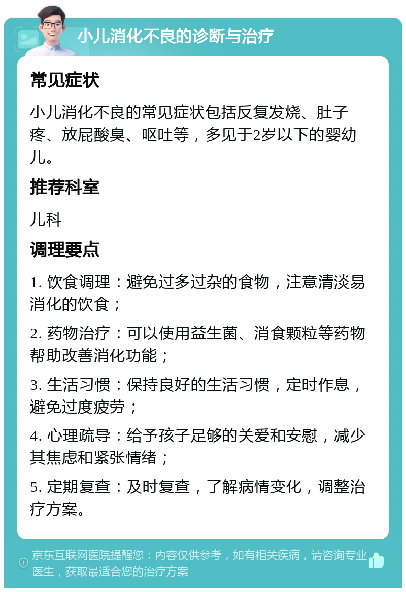 小儿消化不良的诊断与治疗 常见症状 小儿消化不良的常见症状包括反复发烧、肚子疼、放屁酸臭、呕吐等，多见于2岁以下的婴幼儿。 推荐科室 儿科 调理要点 1. 饮食调理：避免过多过杂的食物，注意清淡易消化的饮食； 2. 药物治疗：可以使用益生菌、消食颗粒等药物帮助改善消化功能； 3. 生活习惯：保持良好的生活习惯，定时作息，避免过度疲劳； 4. 心理疏导：给予孩子足够的关爱和安慰，减少其焦虑和紧张情绪； 5. 定期复查：及时复查，了解病情变化，调整治疗方案。