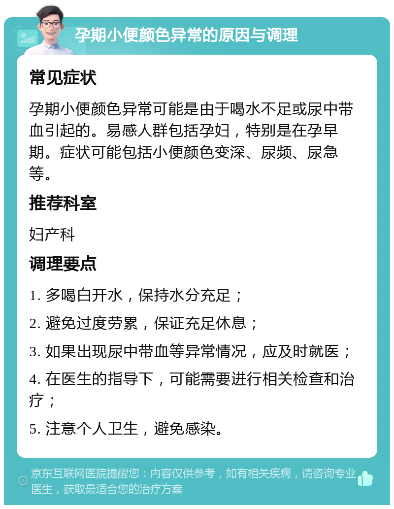 孕期小便颜色异常的原因与调理 常见症状 孕期小便颜色异常可能是由于喝水不足或尿中带血引起的。易感人群包括孕妇，特别是在孕早期。症状可能包括小便颜色变深、尿频、尿急等。 推荐科室 妇产科 调理要点 1. 多喝白开水，保持水分充足； 2. 避免过度劳累，保证充足休息； 3. 如果出现尿中带血等异常情况，应及时就医； 4. 在医生的指导下，可能需要进行相关检查和治疗； 5. 注意个人卫生，避免感染。