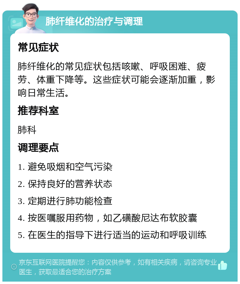 肺纤维化的治疗与调理 常见症状 肺纤维化的常见症状包括咳嗽、呼吸困难、疲劳、体重下降等。这些症状可能会逐渐加重，影响日常生活。 推荐科室 肺科 调理要点 1. 避免吸烟和空气污染 2. 保持良好的营养状态 3. 定期进行肺功能检查 4. 按医嘱服用药物，如乙磺酸尼达布软胶囊 5. 在医生的指导下进行适当的运动和呼吸训练