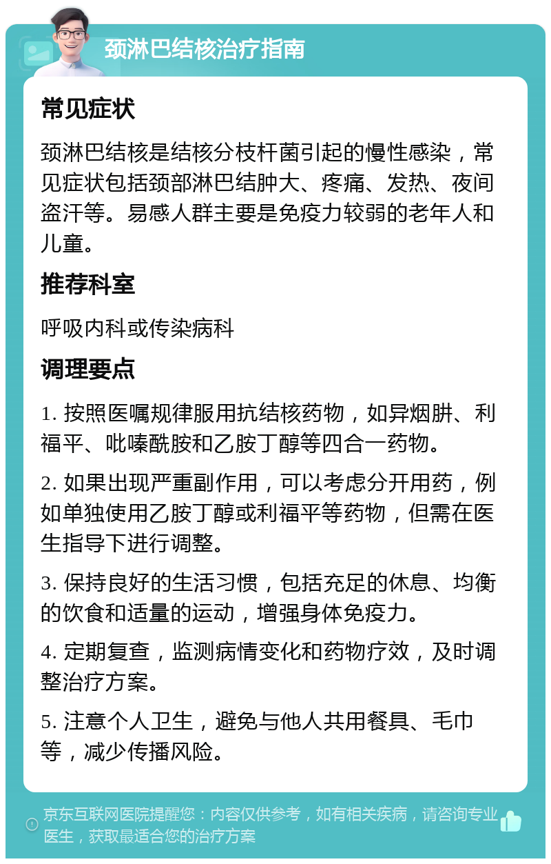 颈淋巴结核治疗指南 常见症状 颈淋巴结核是结核分枝杆菌引起的慢性感染，常见症状包括颈部淋巴结肿大、疼痛、发热、夜间盗汗等。易感人群主要是免疫力较弱的老年人和儿童。 推荐科室 呼吸内科或传染病科 调理要点 1. 按照医嘱规律服用抗结核药物，如异烟肼、利福平、吡嗪酰胺和乙胺丁醇等四合一药物。 2. 如果出现严重副作用，可以考虑分开用药，例如单独使用乙胺丁醇或利福平等药物，但需在医生指导下进行调整。 3. 保持良好的生活习惯，包括充足的休息、均衡的饮食和适量的运动，增强身体免疫力。 4. 定期复查，监测病情变化和药物疗效，及时调整治疗方案。 5. 注意个人卫生，避免与他人共用餐具、毛巾等，减少传播风险。