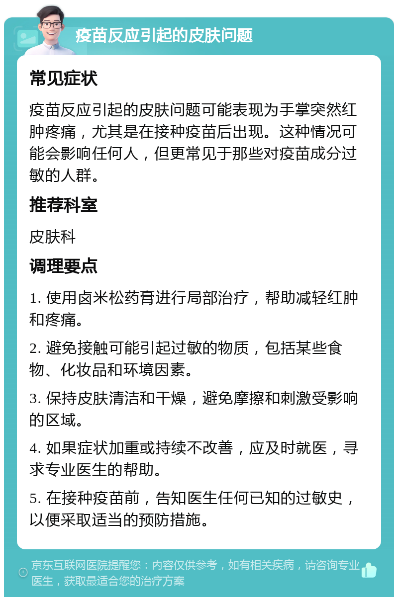 疫苗反应引起的皮肤问题 常见症状 疫苗反应引起的皮肤问题可能表现为手掌突然红肿疼痛，尤其是在接种疫苗后出现。这种情况可能会影响任何人，但更常见于那些对疫苗成分过敏的人群。 推荐科室 皮肤科 调理要点 1. 使用卤米松药膏进行局部治疗，帮助减轻红肿和疼痛。 2. 避免接触可能引起过敏的物质，包括某些食物、化妆品和环境因素。 3. 保持皮肤清洁和干燥，避免摩擦和刺激受影响的区域。 4. 如果症状加重或持续不改善，应及时就医，寻求专业医生的帮助。 5. 在接种疫苗前，告知医生任何已知的过敏史，以便采取适当的预防措施。