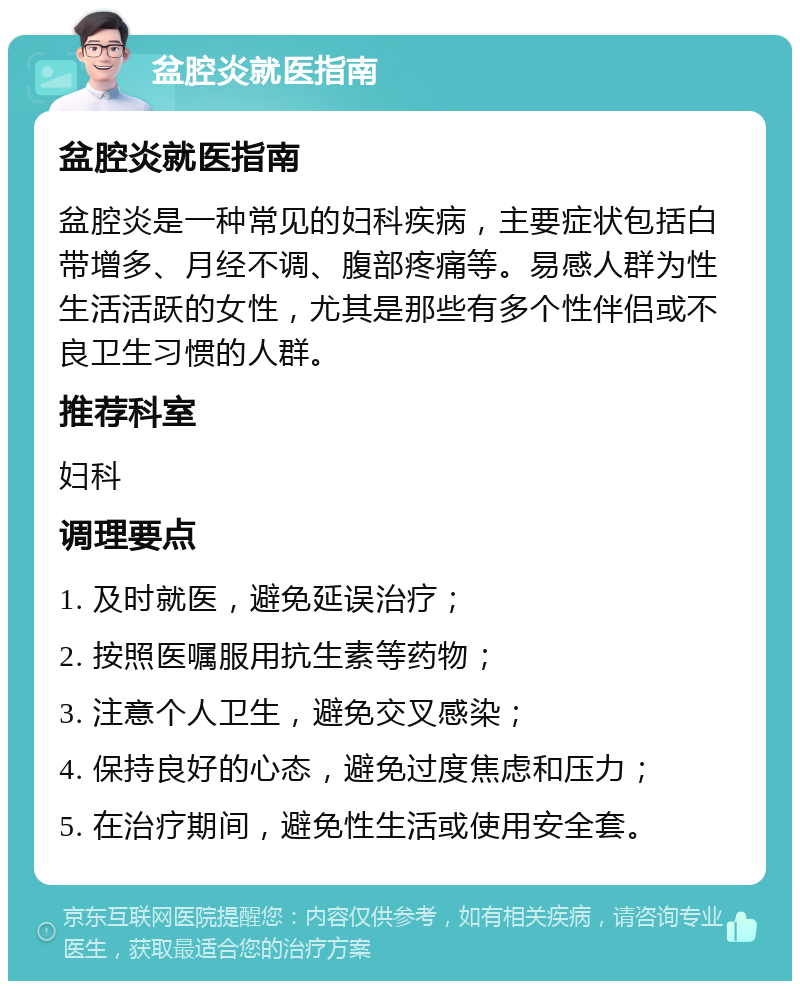 盆腔炎就医指南 盆腔炎就医指南 盆腔炎是一种常见的妇科疾病，主要症状包括白带增多、月经不调、腹部疼痛等。易感人群为性生活活跃的女性，尤其是那些有多个性伴侣或不良卫生习惯的人群。 推荐科室 妇科 调理要点 1. 及时就医，避免延误治疗； 2. 按照医嘱服用抗生素等药物； 3. 注意个人卫生，避免交叉感染； 4. 保持良好的心态，避免过度焦虑和压力； 5. 在治疗期间，避免性生活或使用安全套。