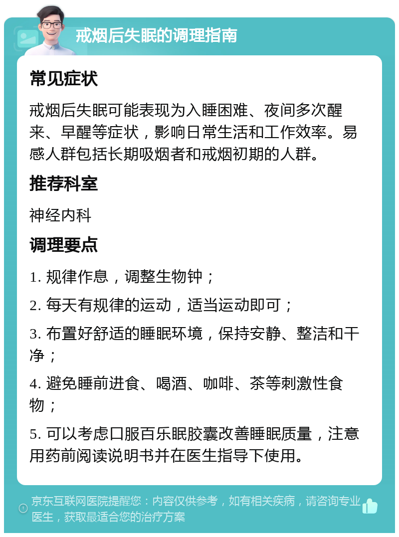 戒烟后失眠的调理指南 常见症状 戒烟后失眠可能表现为入睡困难、夜间多次醒来、早醒等症状，影响日常生活和工作效率。易感人群包括长期吸烟者和戒烟初期的人群。 推荐科室 神经内科 调理要点 1. 规律作息，调整生物钟； 2. 每天有规律的运动，适当运动即可； 3. 布置好舒适的睡眠环境，保持安静、整洁和干净； 4. 避免睡前进食、喝酒、咖啡、茶等刺激性食物； 5. 可以考虑口服百乐眠胶囊改善睡眠质量，注意用药前阅读说明书并在医生指导下使用。