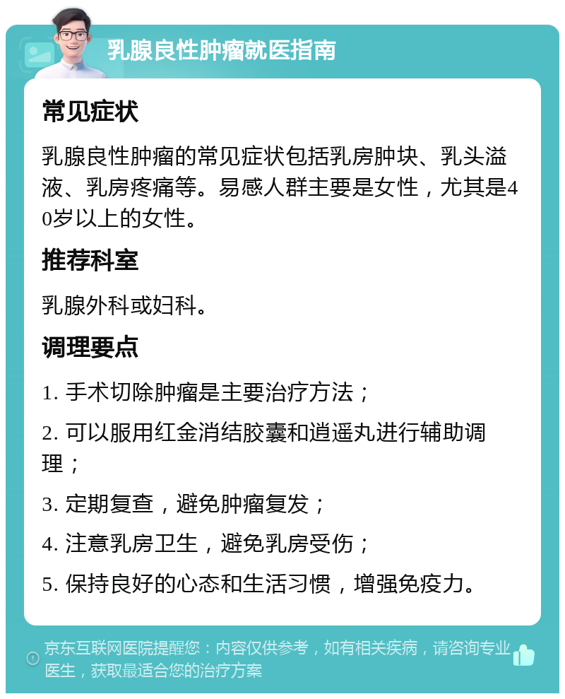 乳腺良性肿瘤就医指南 常见症状 乳腺良性肿瘤的常见症状包括乳房肿块、乳头溢液、乳房疼痛等。易感人群主要是女性，尤其是40岁以上的女性。 推荐科室 乳腺外科或妇科。 调理要点 1. 手术切除肿瘤是主要治疗方法； 2. 可以服用红金消结胶囊和逍遥丸进行辅助调理； 3. 定期复查，避免肿瘤复发； 4. 注意乳房卫生，避免乳房受伤； 5. 保持良好的心态和生活习惯，增强免疫力。