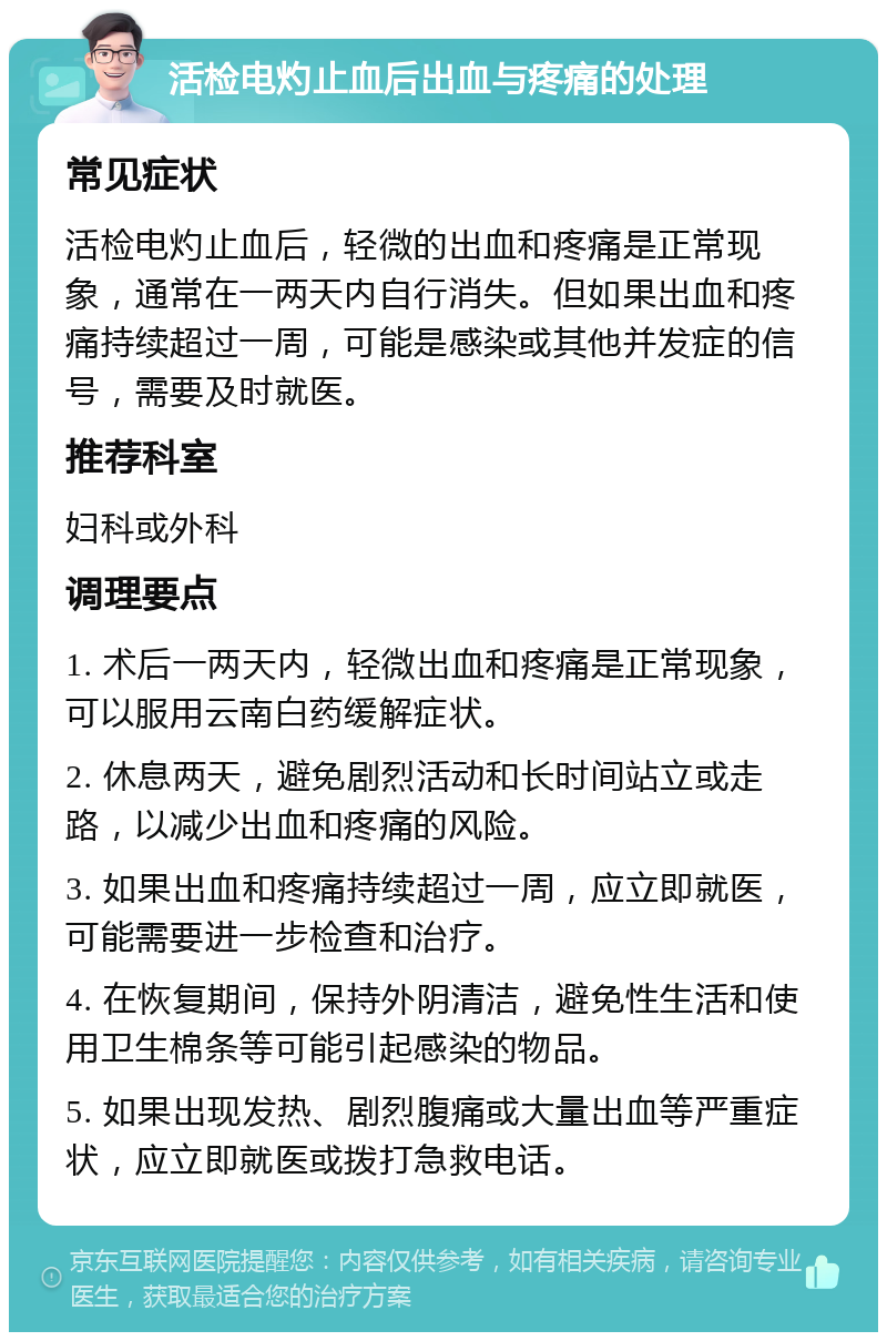 活检电灼止血后出血与疼痛的处理 常见症状 活检电灼止血后，轻微的出血和疼痛是正常现象，通常在一两天内自行消失。但如果出血和疼痛持续超过一周，可能是感染或其他并发症的信号，需要及时就医。 推荐科室 妇科或外科 调理要点 1. 术后一两天内，轻微出血和疼痛是正常现象，可以服用云南白药缓解症状。 2. 休息两天，避免剧烈活动和长时间站立或走路，以减少出血和疼痛的风险。 3. 如果出血和疼痛持续超过一周，应立即就医，可能需要进一步检查和治疗。 4. 在恢复期间，保持外阴清洁，避免性生活和使用卫生棉条等可能引起感染的物品。 5. 如果出现发热、剧烈腹痛或大量出血等严重症状，应立即就医或拨打急救电话。