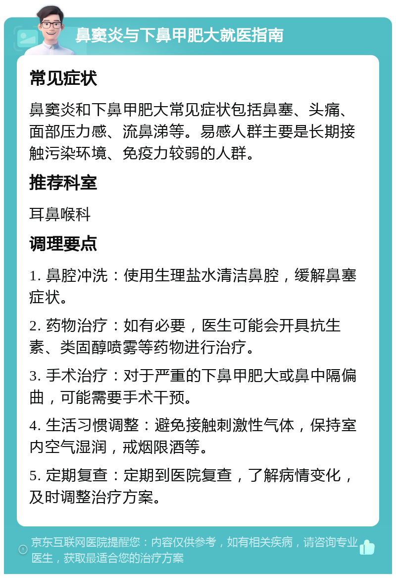 鼻窦炎与下鼻甲肥大就医指南 常见症状 鼻窦炎和下鼻甲肥大常见症状包括鼻塞、头痛、面部压力感、流鼻涕等。易感人群主要是长期接触污染环境、免疫力较弱的人群。 推荐科室 耳鼻喉科 调理要点 1. 鼻腔冲洗：使用生理盐水清洁鼻腔，缓解鼻塞症状。 2. 药物治疗：如有必要，医生可能会开具抗生素、类固醇喷雾等药物进行治疗。 3. 手术治疗：对于严重的下鼻甲肥大或鼻中隔偏曲，可能需要手术干预。 4. 生活习惯调整：避免接触刺激性气体，保持室内空气湿润，戒烟限酒等。 5. 定期复查：定期到医院复查，了解病情变化，及时调整治疗方案。