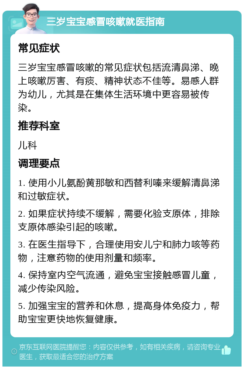 三岁宝宝感冒咳嗽就医指南 常见症状 三岁宝宝感冒咳嗽的常见症状包括流清鼻涕、晚上咳嗽厉害、有痰、精神状态不佳等。易感人群为幼儿，尤其是在集体生活环境中更容易被传染。 推荐科室 儿科 调理要点 1. 使用小儿氨酚黄那敏和西替利嗪来缓解清鼻涕和过敏症状。 2. 如果症状持续不缓解，需要化验支原体，排除支原体感染引起的咳嗽。 3. 在医生指导下，合理使用安儿宁和肺力咳等药物，注意药物的使用剂量和频率。 4. 保持室内空气流通，避免宝宝接触感冒儿童，减少传染风险。 5. 加强宝宝的营养和休息，提高身体免疫力，帮助宝宝更快地恢复健康。