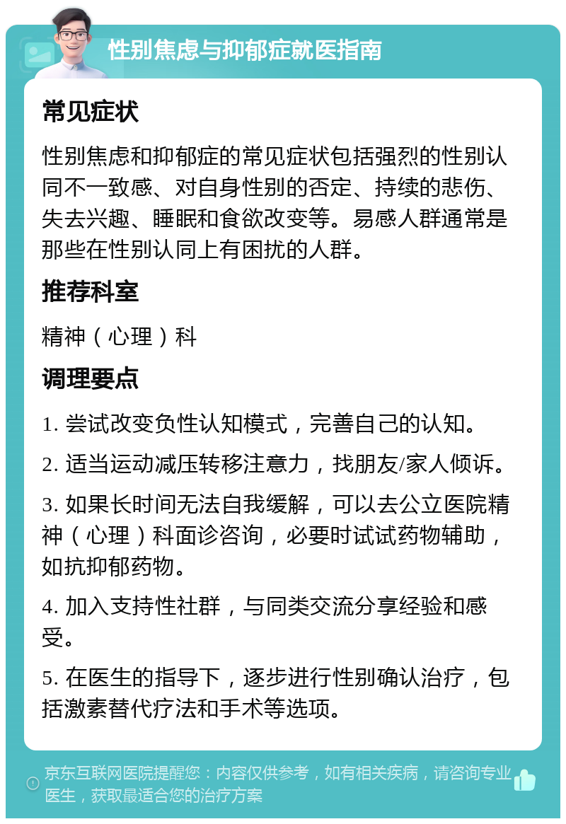 性别焦虑与抑郁症就医指南 常见症状 性别焦虑和抑郁症的常见症状包括强烈的性别认同不一致感、对自身性别的否定、持续的悲伤、失去兴趣、睡眠和食欲改变等。易感人群通常是那些在性别认同上有困扰的人群。 推荐科室 精神（心理）科 调理要点 1. 尝试改变负性认知模式，完善自己的认知。 2. 适当运动减压转移注意力，找朋友/家人倾诉。 3. 如果长时间无法自我缓解，可以去公立医院精神（心理）科面诊咨询，必要时试试药物辅助，如抗抑郁药物。 4. 加入支持性社群，与同类交流分享经验和感受。 5. 在医生的指导下，逐步进行性别确认治疗，包括激素替代疗法和手术等选项。