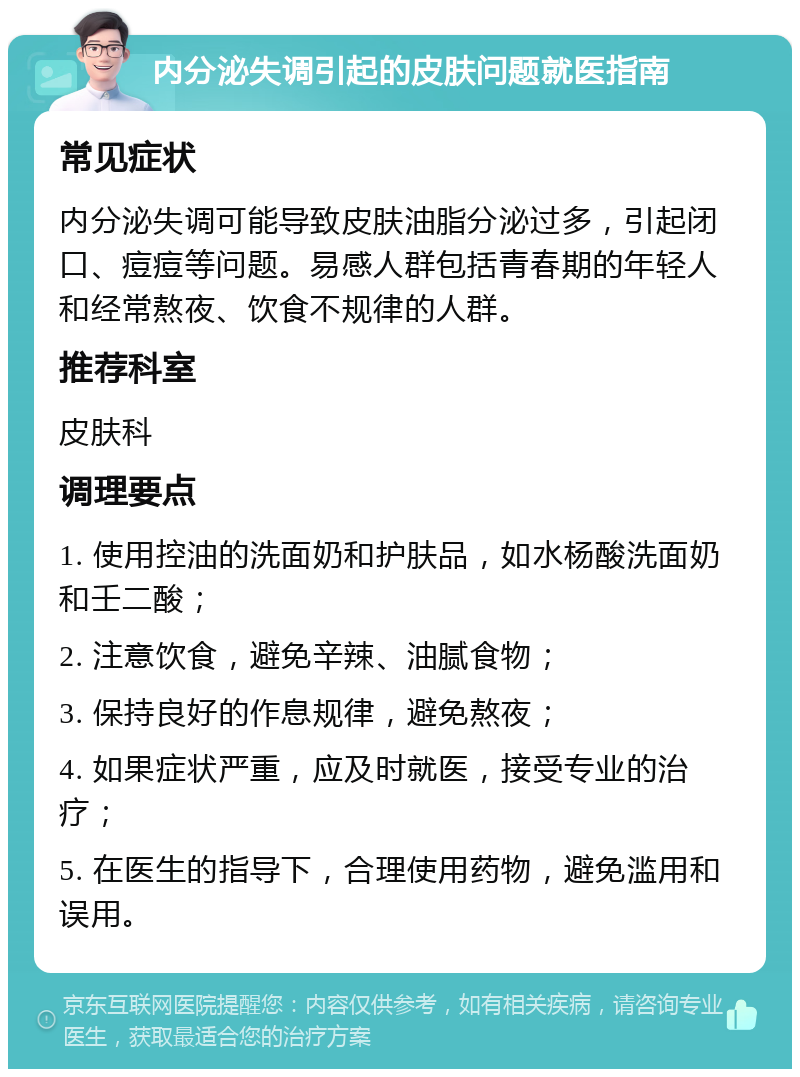 内分泌失调引起的皮肤问题就医指南 常见症状 内分泌失调可能导致皮肤油脂分泌过多，引起闭口、痘痘等问题。易感人群包括青春期的年轻人和经常熬夜、饮食不规律的人群。 推荐科室 皮肤科 调理要点 1. 使用控油的洗面奶和护肤品，如水杨酸洗面奶和壬二酸； 2. 注意饮食，避免辛辣、油腻食物； 3. 保持良好的作息规律，避免熬夜； 4. 如果症状严重，应及时就医，接受专业的治疗； 5. 在医生的指导下，合理使用药物，避免滥用和误用。