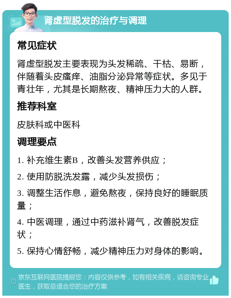 肾虚型脱发的治疗与调理 常见症状 肾虚型脱发主要表现为头发稀疏、干枯、易断，伴随着头皮瘙痒、油脂分泌异常等症状。多见于青壮年，尤其是长期熬夜、精神压力大的人群。 推荐科室 皮肤科或中医科 调理要点 1. 补充维生素B，改善头发营养供应； 2. 使用防脱洗发露，减少头发损伤； 3. 调整生活作息，避免熬夜，保持良好的睡眠质量； 4. 中医调理，通过中药滋补肾气，改善脱发症状； 5. 保持心情舒畅，减少精神压力对身体的影响。