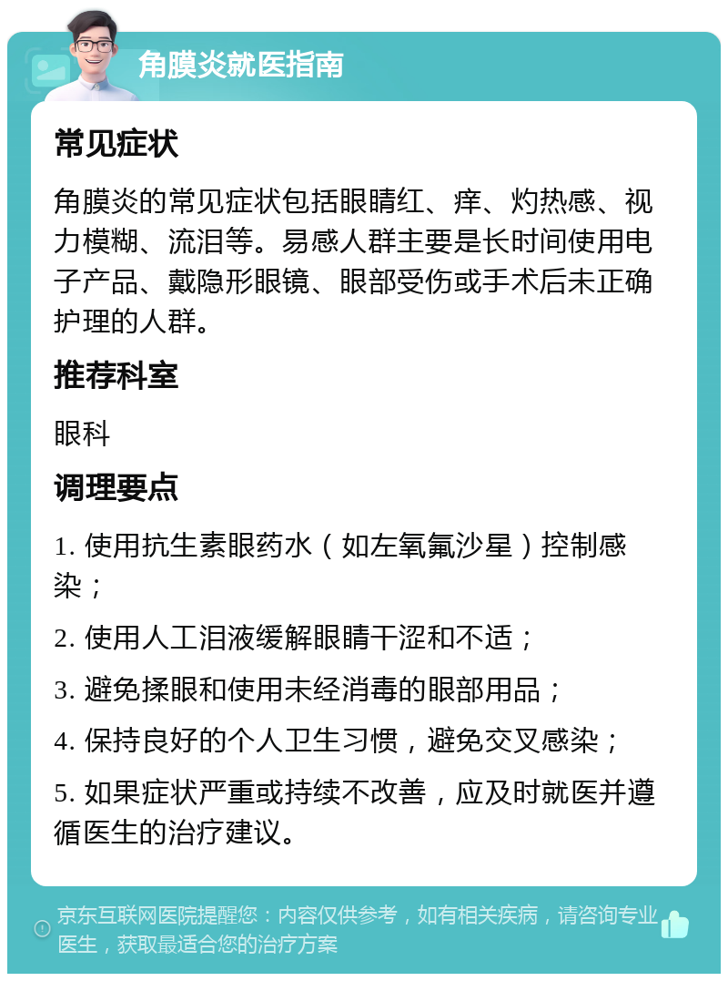 角膜炎就医指南 常见症状 角膜炎的常见症状包括眼睛红、痒、灼热感、视力模糊、流泪等。易感人群主要是长时间使用电子产品、戴隐形眼镜、眼部受伤或手术后未正确护理的人群。 推荐科室 眼科 调理要点 1. 使用抗生素眼药水（如左氧氟沙星）控制感染； 2. 使用人工泪液缓解眼睛干涩和不适； 3. 避免揉眼和使用未经消毒的眼部用品； 4. 保持良好的个人卫生习惯，避免交叉感染； 5. 如果症状严重或持续不改善，应及时就医并遵循医生的治疗建议。