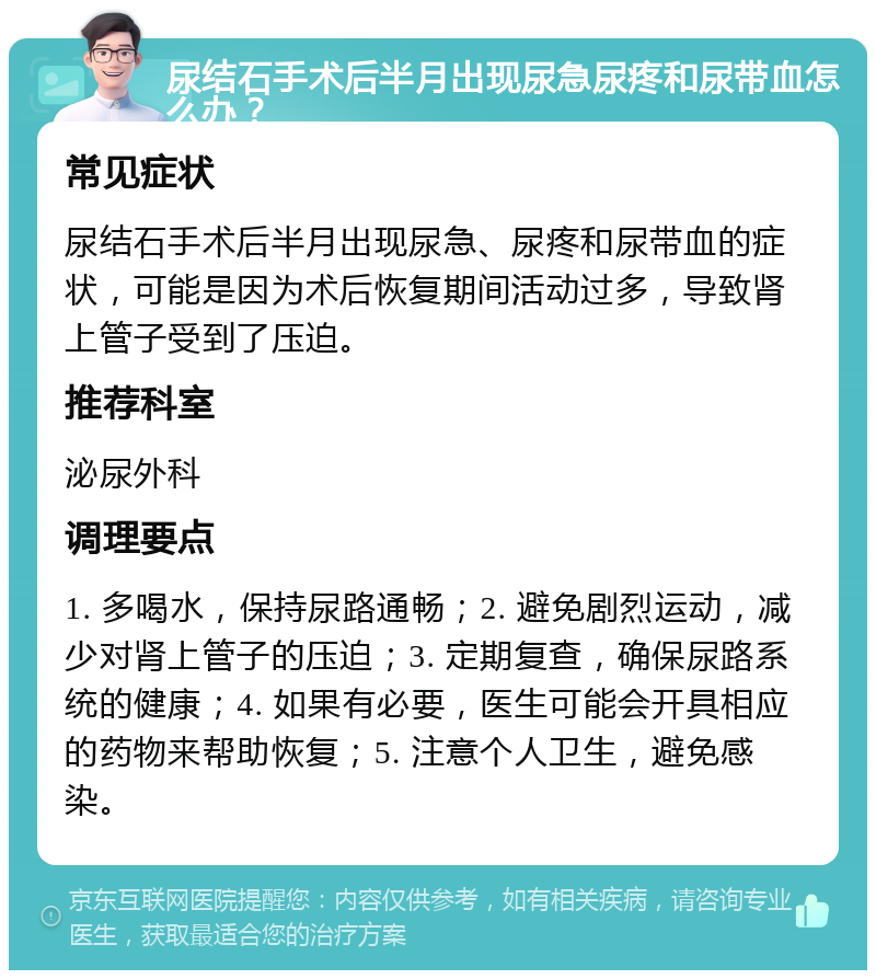 尿结石手术后半月出现尿急尿疼和尿带血怎么办？ 常见症状 尿结石手术后半月出现尿急、尿疼和尿带血的症状，可能是因为术后恢复期间活动过多，导致肾上管子受到了压迫。 推荐科室 泌尿外科 调理要点 1. 多喝水，保持尿路通畅；2. 避免剧烈运动，减少对肾上管子的压迫；3. 定期复查，确保尿路系统的健康；4. 如果有必要，医生可能会开具相应的药物来帮助恢复；5. 注意个人卫生，避免感染。