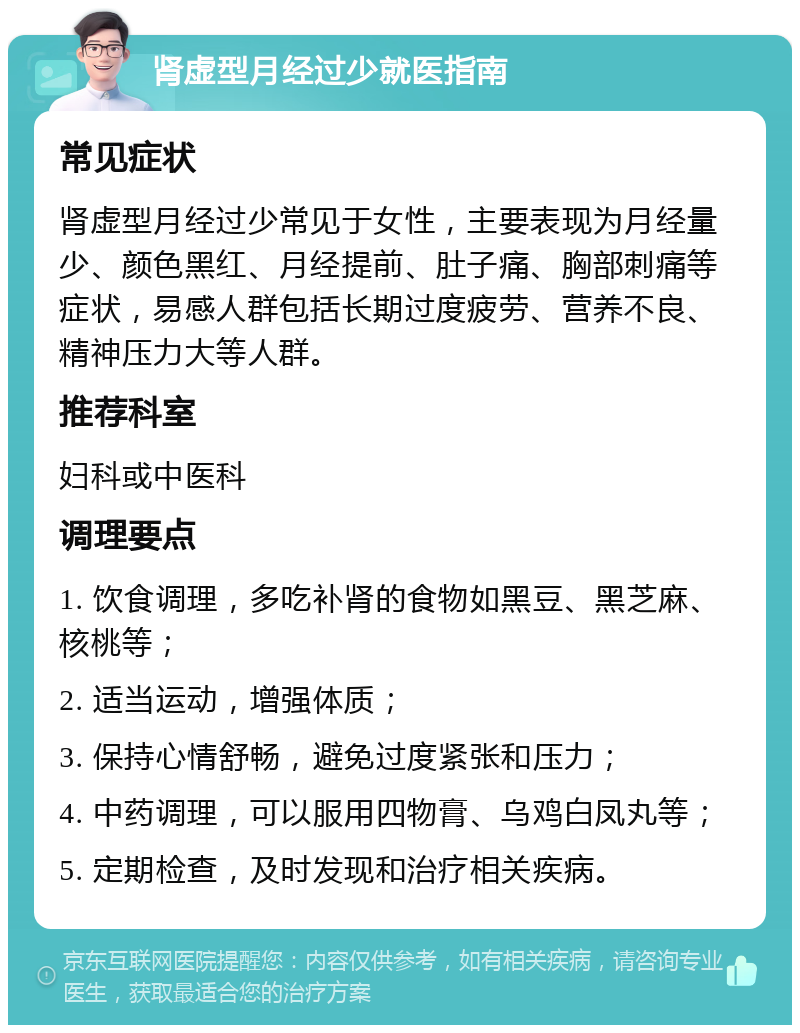 肾虚型月经过少就医指南 常见症状 肾虚型月经过少常见于女性，主要表现为月经量少、颜色黑红、月经提前、肚子痛、胸部刺痛等症状，易感人群包括长期过度疲劳、营养不良、精神压力大等人群。 推荐科室 妇科或中医科 调理要点 1. 饮食调理，多吃补肾的食物如黑豆、黑芝麻、核桃等； 2. 适当运动，增强体质； 3. 保持心情舒畅，避免过度紧张和压力； 4. 中药调理，可以服用四物膏、乌鸡白凤丸等； 5. 定期检查，及时发现和治疗相关疾病。