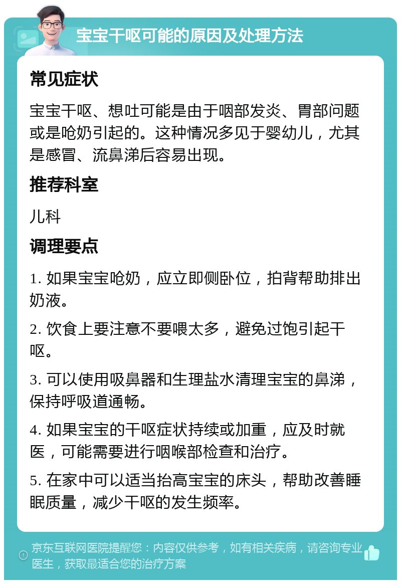 宝宝干呕可能的原因及处理方法 常见症状 宝宝干呕、想吐可能是由于咽部发炎、胃部问题或是呛奶引起的。这种情况多见于婴幼儿，尤其是感冒、流鼻涕后容易出现。 推荐科室 儿科 调理要点 1. 如果宝宝呛奶，应立即侧卧位，拍背帮助排出奶液。 2. 饮食上要注意不要喂太多，避免过饱引起干呕。 3. 可以使用吸鼻器和生理盐水清理宝宝的鼻涕，保持呼吸道通畅。 4. 如果宝宝的干呕症状持续或加重，应及时就医，可能需要进行咽喉部检查和治疗。 5. 在家中可以适当抬高宝宝的床头，帮助改善睡眠质量，减少干呕的发生频率。