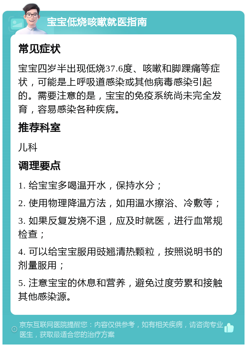 宝宝低烧咳嗽就医指南 常见症状 宝宝四岁半出现低烧37.6度、咳嗽和脚踝痛等症状，可能是上呼吸道感染或其他病毒感染引起的。需要注意的是，宝宝的免疫系统尚未完全发育，容易感染各种疾病。 推荐科室 儿科 调理要点 1. 给宝宝多喝温开水，保持水分； 2. 使用物理降温方法，如用温水擦浴、冷敷等； 3. 如果反复发烧不退，应及时就医，进行血常规检查； 4. 可以给宝宝服用豉翘清热颗粒，按照说明书的剂量服用； 5. 注意宝宝的休息和营养，避免过度劳累和接触其他感染源。