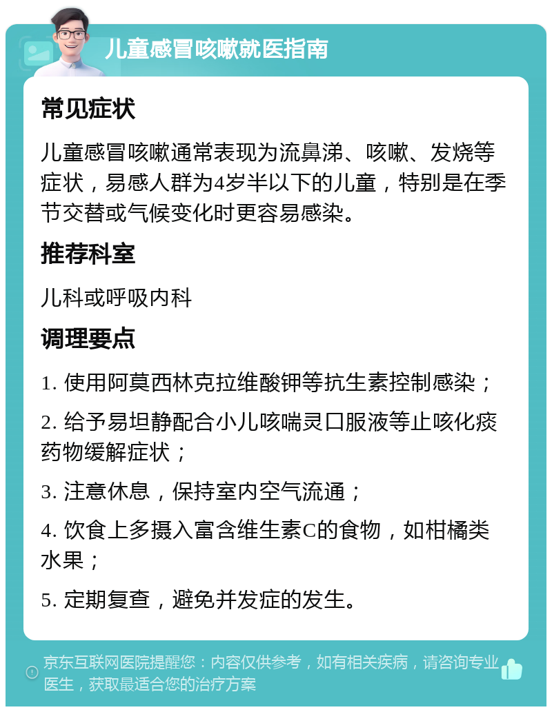 儿童感冒咳嗽就医指南 常见症状 儿童感冒咳嗽通常表现为流鼻涕、咳嗽、发烧等症状，易感人群为4岁半以下的儿童，特别是在季节交替或气候变化时更容易感染。 推荐科室 儿科或呼吸内科 调理要点 1. 使用阿莫西林克拉维酸钾等抗生素控制感染； 2. 给予易坦静配合小儿咳喘灵口服液等止咳化痰药物缓解症状； 3. 注意休息，保持室内空气流通； 4. 饮食上多摄入富含维生素C的食物，如柑橘类水果； 5. 定期复查，避免并发症的发生。