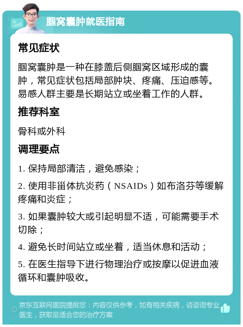 腘窝囊肿就医指南 常见症状 腘窝囊肿是一种在膝盖后侧腘窝区域形成的囊肿，常见症状包括局部肿块、疼痛、压迫感等。易感人群主要是长期站立或坐着工作的人群。 推荐科室 骨科或外科 调理要点 1. 保持局部清洁，避免感染； 2. 使用非甾体抗炎药（NSAIDs）如布洛芬等缓解疼痛和炎症； 3. 如果囊肿较大或引起明显不适，可能需要手术切除； 4. 避免长时间站立或坐着，适当休息和活动； 5. 在医生指导下进行物理治疗或按摩以促进血液循环和囊肿吸收。