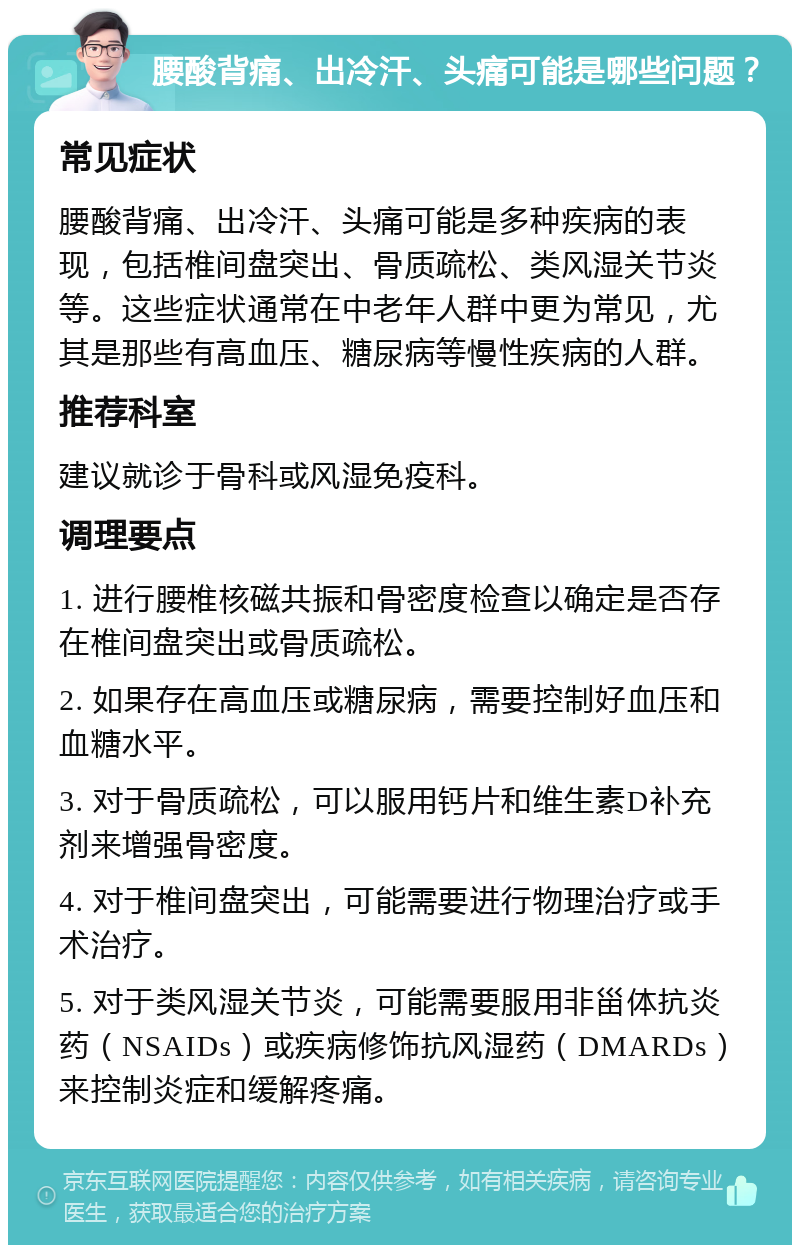 腰酸背痛、出冷汗、头痛可能是哪些问题？ 常见症状 腰酸背痛、出冷汗、头痛可能是多种疾病的表现，包括椎间盘突出、骨质疏松、类风湿关节炎等。这些症状通常在中老年人群中更为常见，尤其是那些有高血压、糖尿病等慢性疾病的人群。 推荐科室 建议就诊于骨科或风湿免疫科。 调理要点 1. 进行腰椎核磁共振和骨密度检查以确定是否存在椎间盘突出或骨质疏松。 2. 如果存在高血压或糖尿病，需要控制好血压和血糖水平。 3. 对于骨质疏松，可以服用钙片和维生素D补充剂来增强骨密度。 4. 对于椎间盘突出，可能需要进行物理治疗或手术治疗。 5. 对于类风湿关节炎，可能需要服用非甾体抗炎药（NSAIDs）或疾病修饰抗风湿药（DMARDs）来控制炎症和缓解疼痛。