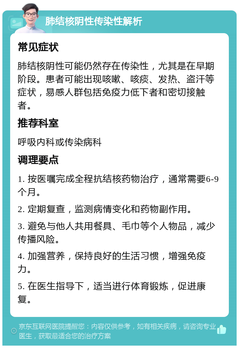 肺结核阴性传染性解析 常见症状 肺结核阴性可能仍然存在传染性，尤其是在早期阶段。患者可能出现咳嗽、咳痰、发热、盗汗等症状，易感人群包括免疫力低下者和密切接触者。 推荐科室 呼吸内科或传染病科 调理要点 1. 按医嘱完成全程抗结核药物治疗，通常需要6-9个月。 2. 定期复查，监测病情变化和药物副作用。 3. 避免与他人共用餐具、毛巾等个人物品，减少传播风险。 4. 加强营养，保持良好的生活习惯，增强免疫力。 5. 在医生指导下，适当进行体育锻炼，促进康复。