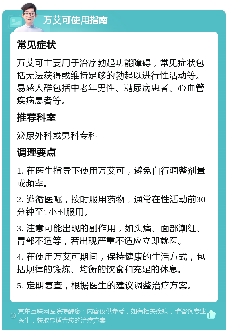 万艾可使用指南 常见症状 万艾可主要用于治疗勃起功能障碍，常见症状包括无法获得或维持足够的勃起以进行性活动等。易感人群包括中老年男性、糖尿病患者、心血管疾病患者等。 推荐科室 泌尿外科或男科专科 调理要点 1. 在医生指导下使用万艾可，避免自行调整剂量或频率。 2. 遵循医嘱，按时服用药物，通常在性活动前30分钟至1小时服用。 3. 注意可能出现的副作用，如头痛、面部潮红、胃部不适等，若出现严重不适应立即就医。 4. 在使用万艾可期间，保持健康的生活方式，包括规律的锻炼、均衡的饮食和充足的休息。 5. 定期复查，根据医生的建议调整治疗方案。