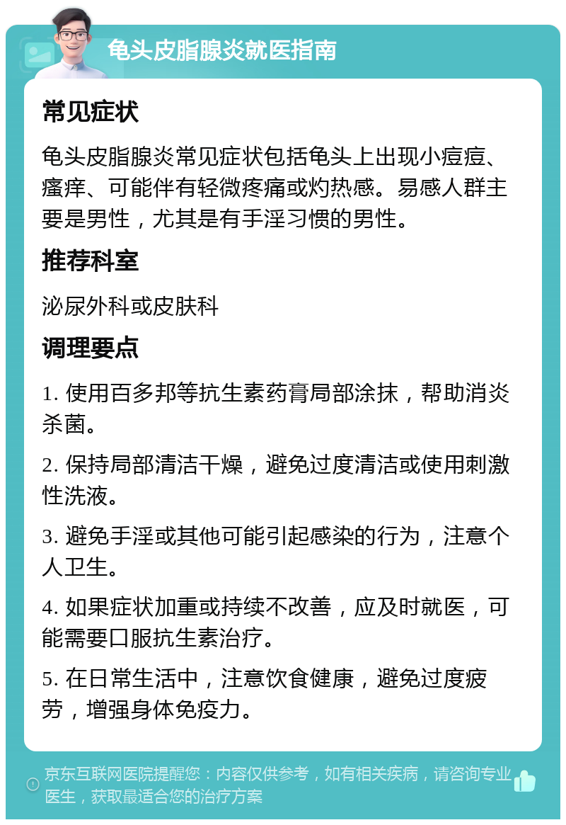 龟头皮脂腺炎就医指南 常见症状 龟头皮脂腺炎常见症状包括龟头上出现小痘痘、瘙痒、可能伴有轻微疼痛或灼热感。易感人群主要是男性，尤其是有手淫习惯的男性。 推荐科室 泌尿外科或皮肤科 调理要点 1. 使用百多邦等抗生素药膏局部涂抹，帮助消炎杀菌。 2. 保持局部清洁干燥，避免过度清洁或使用刺激性洗液。 3. 避免手淫或其他可能引起感染的行为，注意个人卫生。 4. 如果症状加重或持续不改善，应及时就医，可能需要口服抗生素治疗。 5. 在日常生活中，注意饮食健康，避免过度疲劳，增强身体免疫力。