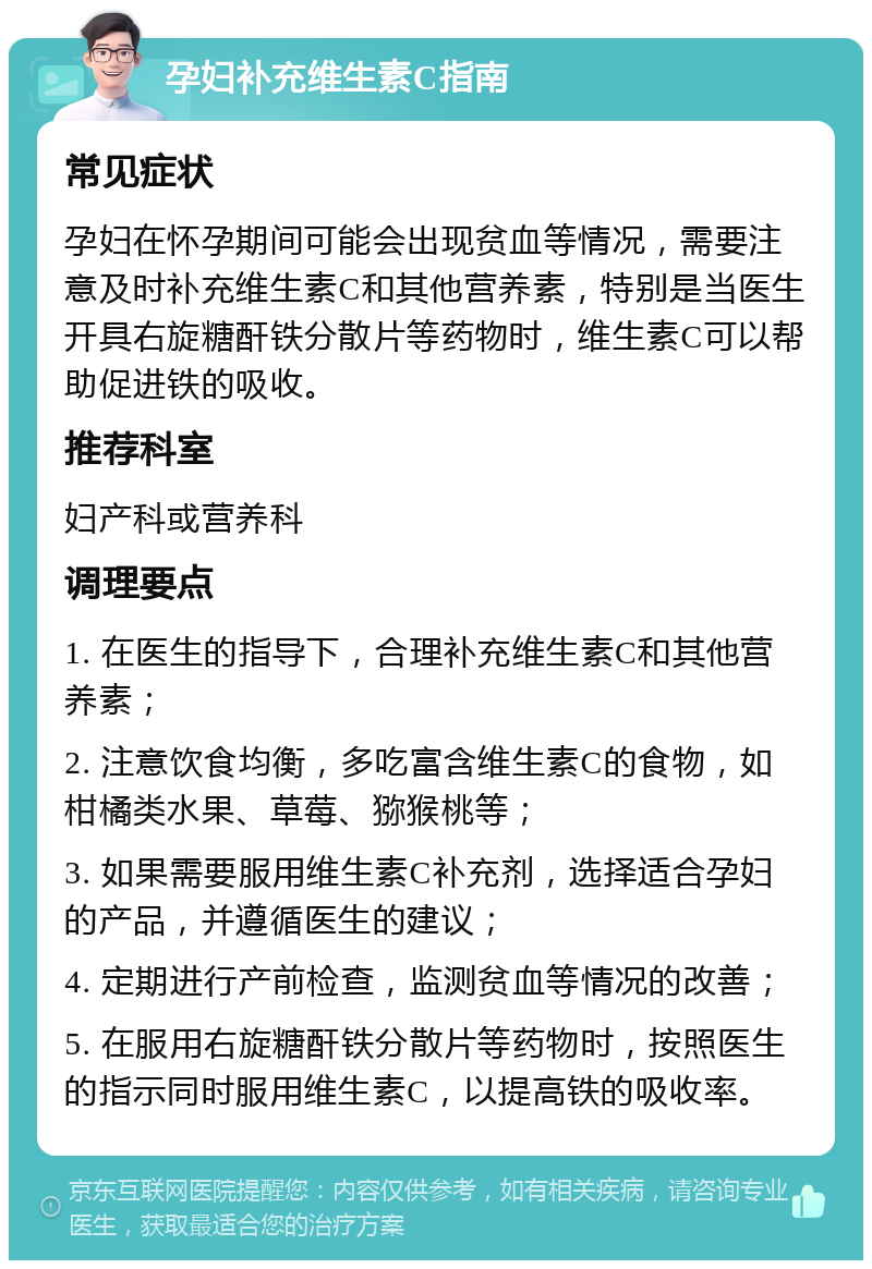 孕妇补充维生素C指南 常见症状 孕妇在怀孕期间可能会出现贫血等情况，需要注意及时补充维生素C和其他营养素，特别是当医生开具右旋糖酐铁分散片等药物时，维生素C可以帮助促进铁的吸收。 推荐科室 妇产科或营养科 调理要点 1. 在医生的指导下，合理补充维生素C和其他营养素； 2. 注意饮食均衡，多吃富含维生素C的食物，如柑橘类水果、草莓、猕猴桃等； 3. 如果需要服用维生素C补充剂，选择适合孕妇的产品，并遵循医生的建议； 4. 定期进行产前检查，监测贫血等情况的改善； 5. 在服用右旋糖酐铁分散片等药物时，按照医生的指示同时服用维生素C，以提高铁的吸收率。