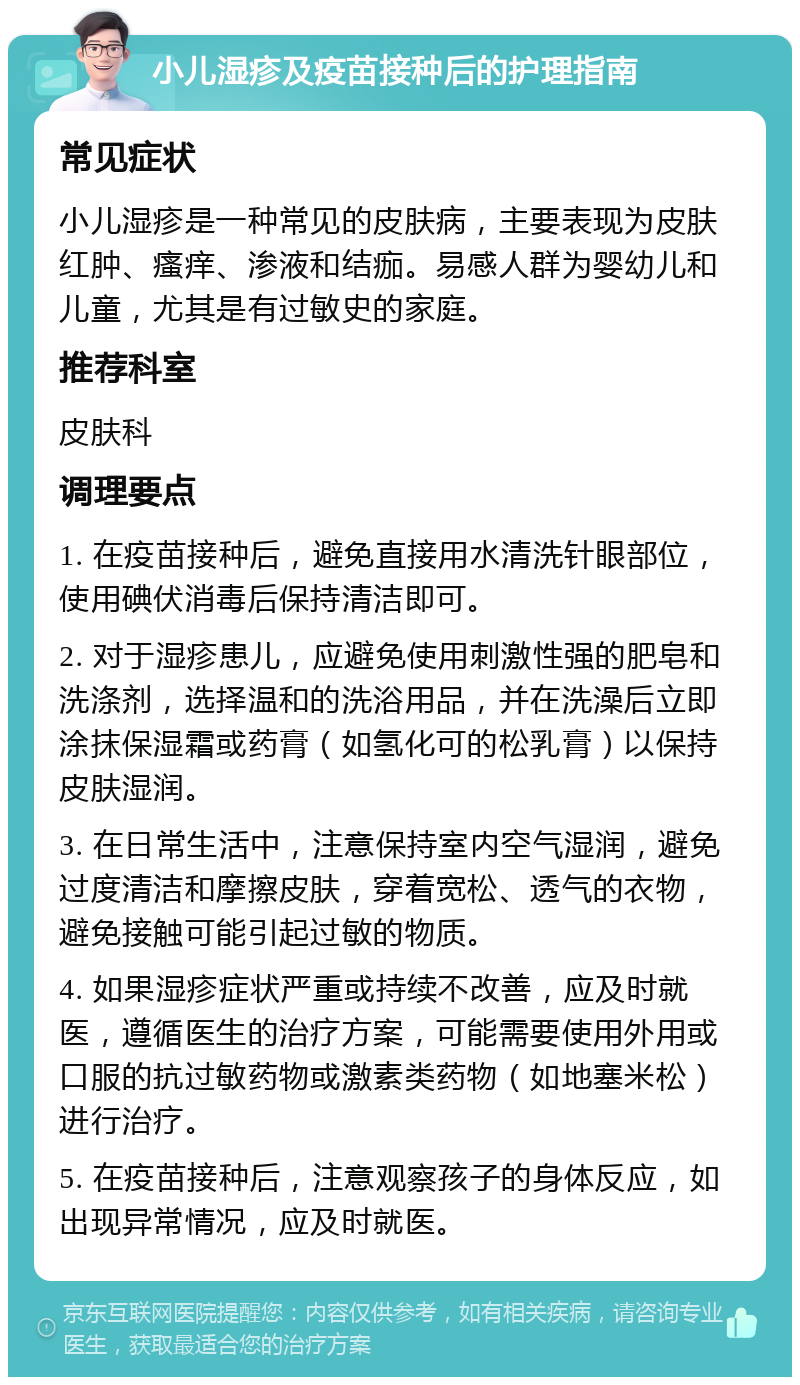 小儿湿疹及疫苗接种后的护理指南 常见症状 小儿湿疹是一种常见的皮肤病，主要表现为皮肤红肿、瘙痒、渗液和结痂。易感人群为婴幼儿和儿童，尤其是有过敏史的家庭。 推荐科室 皮肤科 调理要点 1. 在疫苗接种后，避免直接用水清洗针眼部位，使用碘伏消毒后保持清洁即可。 2. 对于湿疹患儿，应避免使用刺激性强的肥皂和洗涤剂，选择温和的洗浴用品，并在洗澡后立即涂抹保湿霜或药膏（如氢化可的松乳膏）以保持皮肤湿润。 3. 在日常生活中，注意保持室内空气湿润，避免过度清洁和摩擦皮肤，穿着宽松、透气的衣物，避免接触可能引起过敏的物质。 4. 如果湿疹症状严重或持续不改善，应及时就医，遵循医生的治疗方案，可能需要使用外用或口服的抗过敏药物或激素类药物（如地塞米松）进行治疗。 5. 在疫苗接种后，注意观察孩子的身体反应，如出现异常情况，应及时就医。