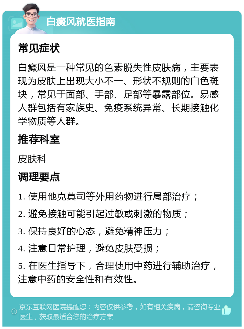 白癜风就医指南 常见症状 白癜风是一种常见的色素脱失性皮肤病，主要表现为皮肤上出现大小不一、形状不规则的白色斑块，常见于面部、手部、足部等暴露部位。易感人群包括有家族史、免疫系统异常、长期接触化学物质等人群。 推荐科室 皮肤科 调理要点 1. 使用他克莫司等外用药物进行局部治疗； 2. 避免接触可能引起过敏或刺激的物质； 3. 保持良好的心态，避免精神压力； 4. 注意日常护理，避免皮肤受损； 5. 在医生指导下，合理使用中药进行辅助治疗，注意中药的安全性和有效性。