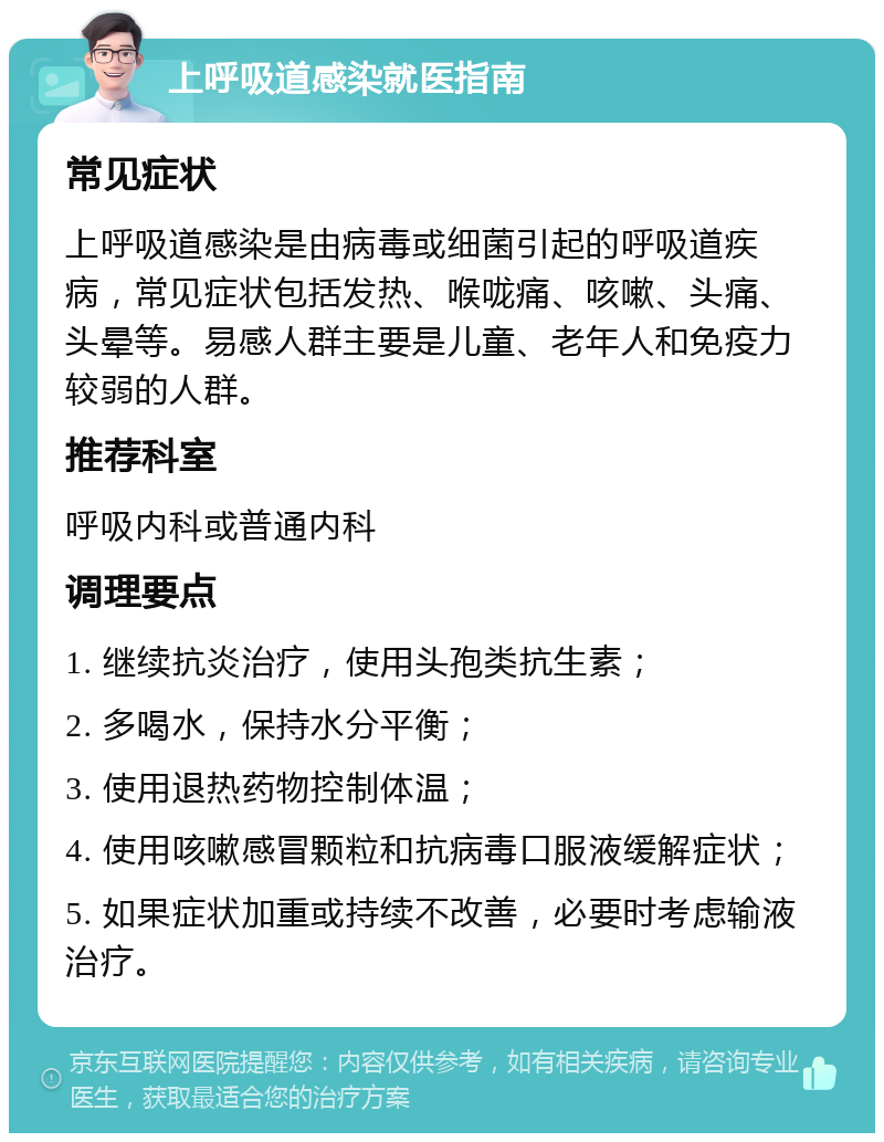 上呼吸道感染就医指南 常见症状 上呼吸道感染是由病毒或细菌引起的呼吸道疾病，常见症状包括发热、喉咙痛、咳嗽、头痛、头晕等。易感人群主要是儿童、老年人和免疫力较弱的人群。 推荐科室 呼吸内科或普通内科 调理要点 1. 继续抗炎治疗，使用头孢类抗生素； 2. 多喝水，保持水分平衡； 3. 使用退热药物控制体温； 4. 使用咳嗽感冒颗粒和抗病毒口服液缓解症状； 5. 如果症状加重或持续不改善，必要时考虑输液治疗。