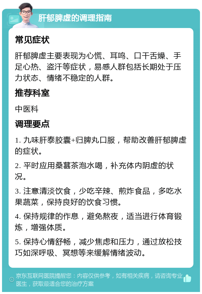 肝郁脾虚的调理指南 常见症状 肝郁脾虚主要表现为心慌、耳鸣、口干舌燥、手足心热、盗汗等症状，易感人群包括长期处于压力状态、情绪不稳定的人群。 推荐科室 中医科 调理要点 1. 九味肝泰胶囊+归脾丸口服，帮助改善肝郁脾虚的症状。 2. 平时应用桑葚茶泡水喝，补充体内阴虚的状况。 3. 注意清淡饮食，少吃辛辣、煎炸食品，多吃水果蔬菜，保持良好的饮食习惯。 4. 保持规律的作息，避免熬夜，适当进行体育锻炼，增强体质。 5. 保持心情舒畅，减少焦虑和压力，通过放松技巧如深呼吸、冥想等来缓解情绪波动。