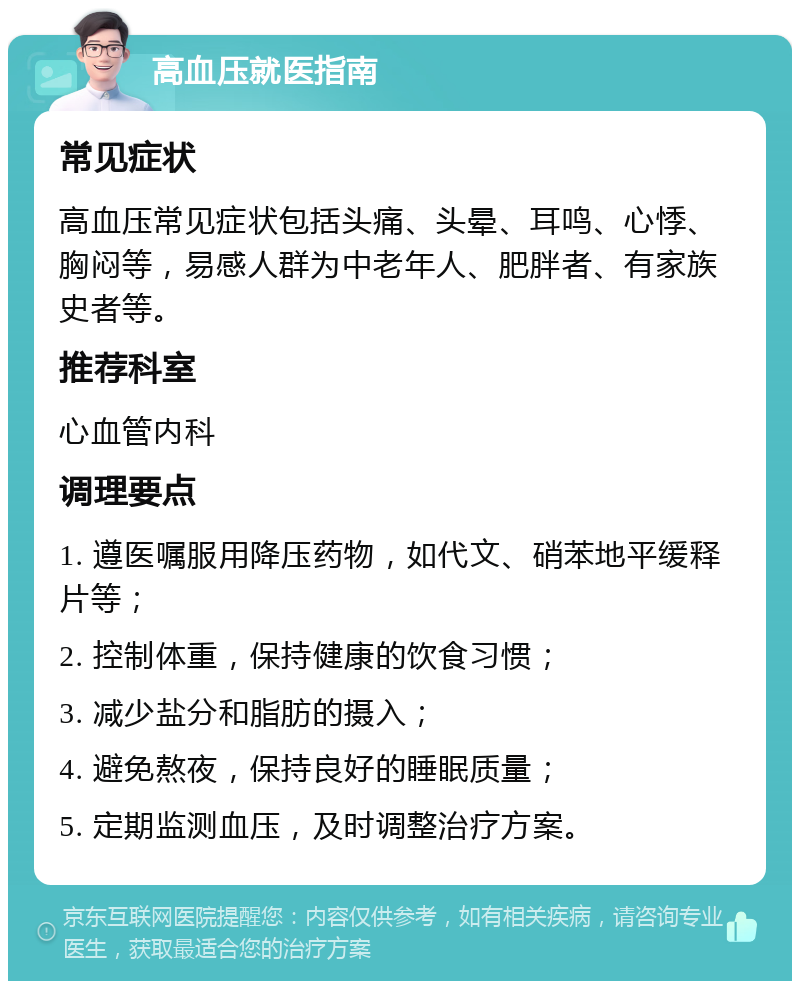 高血压就医指南 常见症状 高血压常见症状包括头痛、头晕、耳鸣、心悸、胸闷等，易感人群为中老年人、肥胖者、有家族史者等。 推荐科室 心血管内科 调理要点 1. 遵医嘱服用降压药物，如代文、硝苯地平缓释片等； 2. 控制体重，保持健康的饮食习惯； 3. 减少盐分和脂肪的摄入； 4. 避免熬夜，保持良好的睡眠质量； 5. 定期监测血压，及时调整治疗方案。