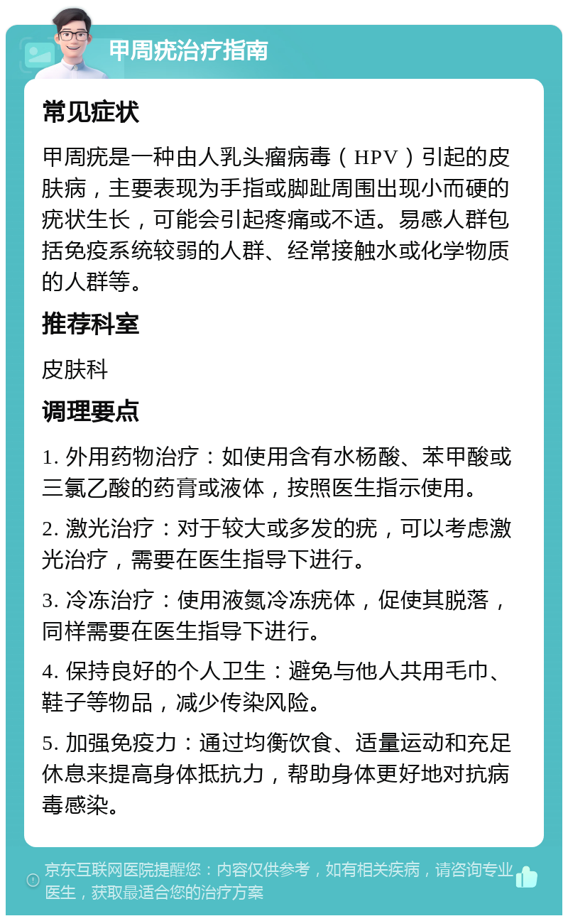 甲周疣治疗指南 常见症状 甲周疣是一种由人乳头瘤病毒（HPV）引起的皮肤病，主要表现为手指或脚趾周围出现小而硬的疣状生长，可能会引起疼痛或不适。易感人群包括免疫系统较弱的人群、经常接触水或化学物质的人群等。 推荐科室 皮肤科 调理要点 1. 外用药物治疗：如使用含有水杨酸、苯甲酸或三氯乙酸的药膏或液体，按照医生指示使用。 2. 激光治疗：对于较大或多发的疣，可以考虑激光治疗，需要在医生指导下进行。 3. 冷冻治疗：使用液氮冷冻疣体，促使其脱落，同样需要在医生指导下进行。 4. 保持良好的个人卫生：避免与他人共用毛巾、鞋子等物品，减少传染风险。 5. 加强免疫力：通过均衡饮食、适量运动和充足休息来提高身体抵抗力，帮助身体更好地对抗病毒感染。