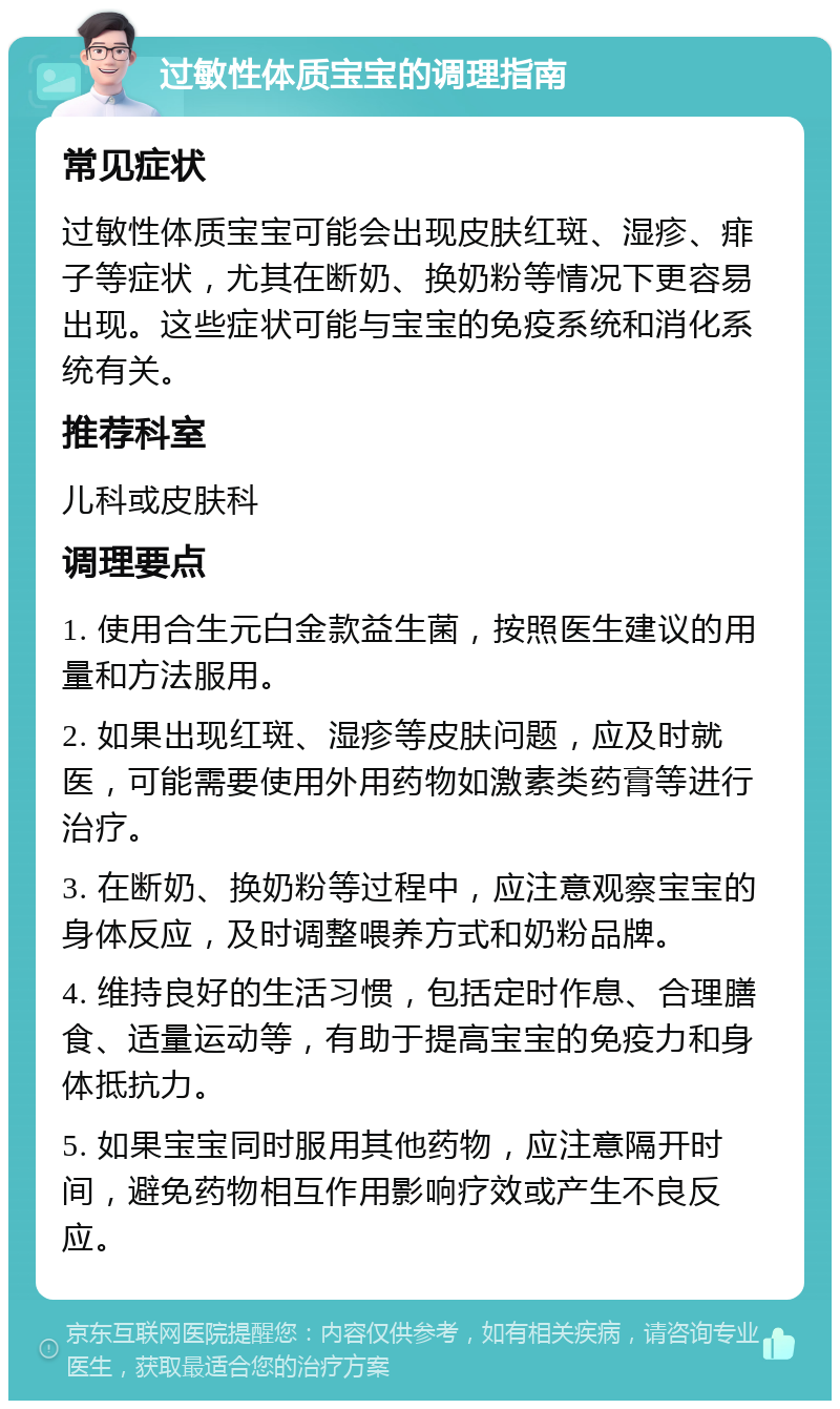 过敏性体质宝宝的调理指南 常见症状 过敏性体质宝宝可能会出现皮肤红斑、湿疹、痱子等症状，尤其在断奶、换奶粉等情况下更容易出现。这些症状可能与宝宝的免疫系统和消化系统有关。 推荐科室 儿科或皮肤科 调理要点 1. 使用合生元白金款益生菌，按照医生建议的用量和方法服用。 2. 如果出现红斑、湿疹等皮肤问题，应及时就医，可能需要使用外用药物如激素类药膏等进行治疗。 3. 在断奶、换奶粉等过程中，应注意观察宝宝的身体反应，及时调整喂养方式和奶粉品牌。 4. 维持良好的生活习惯，包括定时作息、合理膳食、适量运动等，有助于提高宝宝的免疫力和身体抵抗力。 5. 如果宝宝同时服用其他药物，应注意隔开时间，避免药物相互作用影响疗效或产生不良反应。