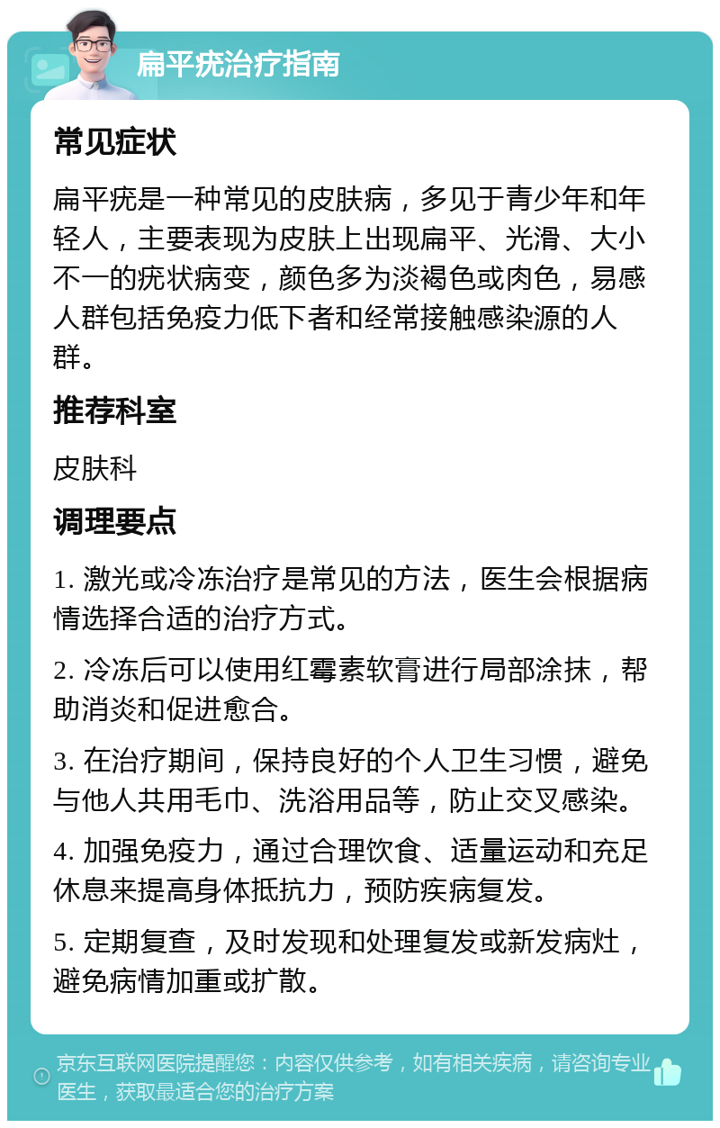 扁平疣治疗指南 常见症状 扁平疣是一种常见的皮肤病，多见于青少年和年轻人，主要表现为皮肤上出现扁平、光滑、大小不一的疣状病变，颜色多为淡褐色或肉色，易感人群包括免疫力低下者和经常接触感染源的人群。 推荐科室 皮肤科 调理要点 1. 激光或冷冻治疗是常见的方法，医生会根据病情选择合适的治疗方式。 2. 冷冻后可以使用红霉素软膏进行局部涂抹，帮助消炎和促进愈合。 3. 在治疗期间，保持良好的个人卫生习惯，避免与他人共用毛巾、洗浴用品等，防止交叉感染。 4. 加强免疫力，通过合理饮食、适量运动和充足休息来提高身体抵抗力，预防疾病复发。 5. 定期复查，及时发现和处理复发或新发病灶，避免病情加重或扩散。