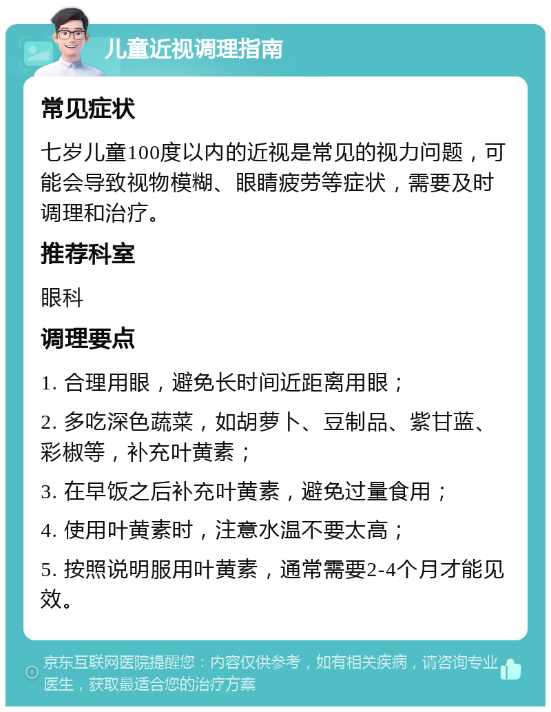 儿童近视调理指南 常见症状 七岁儿童100度以内的近视是常见的视力问题，可能会导致视物模糊、眼睛疲劳等症状，需要及时调理和治疗。 推荐科室 眼科 调理要点 1. 合理用眼，避免长时间近距离用眼； 2. 多吃深色蔬菜，如胡萝卜、豆制品、紫甘蓝、彩椒等，补充叶黄素； 3. 在早饭之后补充叶黄素，避免过量食用； 4. 使用叶黄素时，注意水温不要太高； 5. 按照说明服用叶黄素，通常需要2-4个月才能见效。