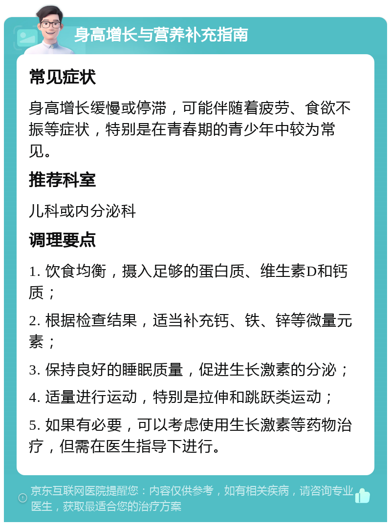 身高增长与营养补充指南 常见症状 身高增长缓慢或停滞，可能伴随着疲劳、食欲不振等症状，特别是在青春期的青少年中较为常见。 推荐科室 儿科或内分泌科 调理要点 1. 饮食均衡，摄入足够的蛋白质、维生素D和钙质； 2. 根据检查结果，适当补充钙、铁、锌等微量元素； 3. 保持良好的睡眠质量，促进生长激素的分泌； 4. 适量进行运动，特别是拉伸和跳跃类运动； 5. 如果有必要，可以考虑使用生长激素等药物治疗，但需在医生指导下进行。