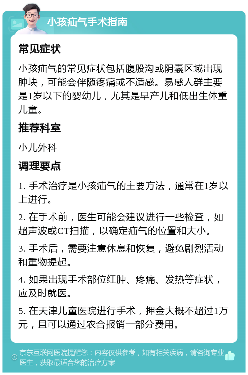 小孩疝气手术指南 常见症状 小孩疝气的常见症状包括腹股沟或阴囊区域出现肿块，可能会伴随疼痛或不适感。易感人群主要是1岁以下的婴幼儿，尤其是早产儿和低出生体重儿童。 推荐科室 小儿外科 调理要点 1. 手术治疗是小孩疝气的主要方法，通常在1岁以上进行。 2. 在手术前，医生可能会建议进行一些检查，如超声波或CT扫描，以确定疝气的位置和大小。 3. 手术后，需要注意休息和恢复，避免剧烈活动和重物提起。 4. 如果出现手术部位红肿、疼痛、发热等症状，应及时就医。 5. 在天津儿童医院进行手术，押金大概不超过1万元，且可以通过农合报销一部分费用。