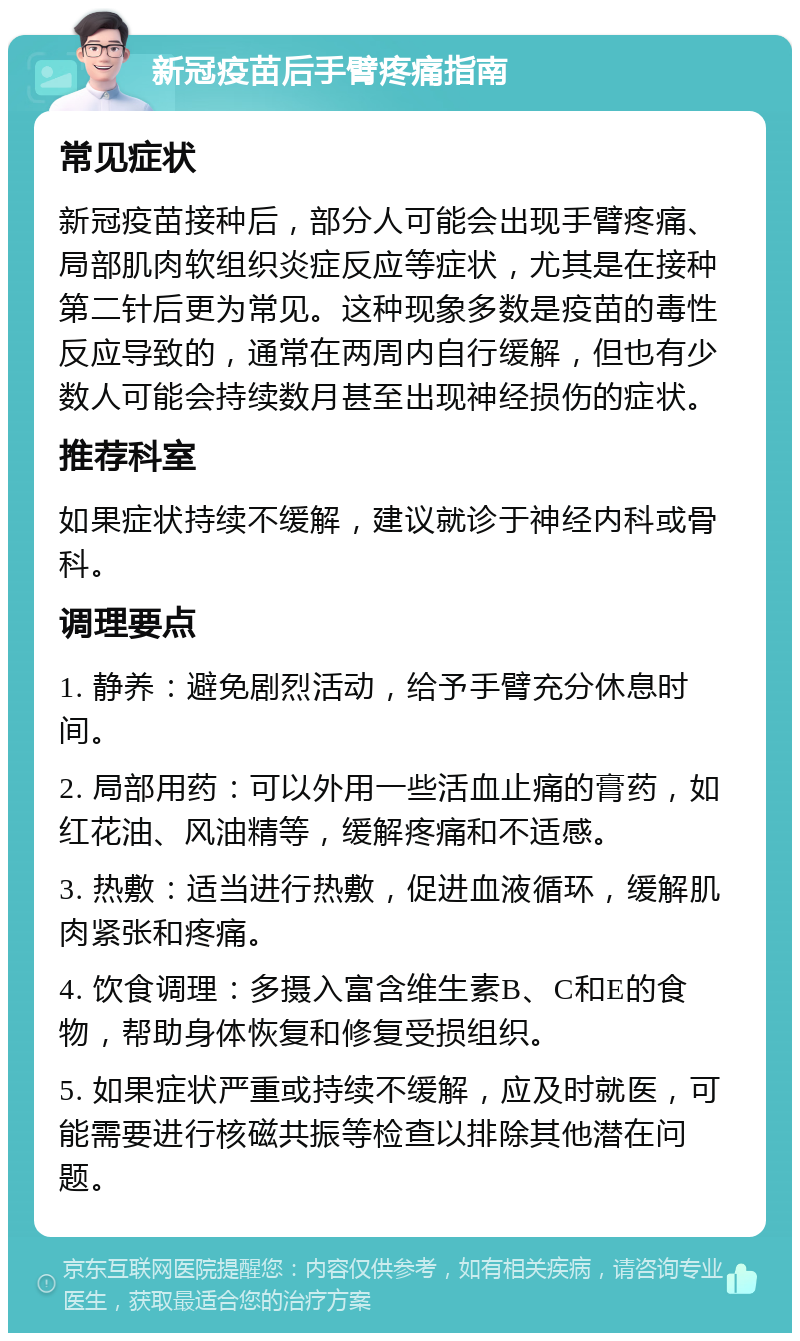 新冠疫苗后手臂疼痛指南 常见症状 新冠疫苗接种后，部分人可能会出现手臂疼痛、局部肌肉软组织炎症反应等症状，尤其是在接种第二针后更为常见。这种现象多数是疫苗的毒性反应导致的，通常在两周内自行缓解，但也有少数人可能会持续数月甚至出现神经损伤的症状。 推荐科室 如果症状持续不缓解，建议就诊于神经内科或骨科。 调理要点 1. 静养：避免剧烈活动，给予手臂充分休息时间。 2. 局部用药：可以外用一些活血止痛的膏药，如红花油、风油精等，缓解疼痛和不适感。 3. 热敷：适当进行热敷，促进血液循环，缓解肌肉紧张和疼痛。 4. 饮食调理：多摄入富含维生素B、C和E的食物，帮助身体恢复和修复受损组织。 5. 如果症状严重或持续不缓解，应及时就医，可能需要进行核磁共振等检查以排除其他潜在问题。