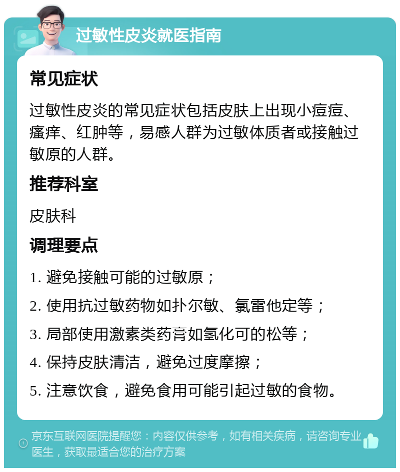 过敏性皮炎就医指南 常见症状 过敏性皮炎的常见症状包括皮肤上出现小痘痘、瘙痒、红肿等，易感人群为过敏体质者或接触过敏原的人群。 推荐科室 皮肤科 调理要点 1. 避免接触可能的过敏原； 2. 使用抗过敏药物如扑尔敏、氯雷他定等； 3. 局部使用激素类药膏如氢化可的松等； 4. 保持皮肤清洁，避免过度摩擦； 5. 注意饮食，避免食用可能引起过敏的食物。