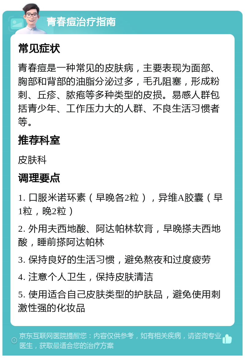 青春痘治疗指南 常见症状 青春痘是一种常见的皮肤病，主要表现为面部、胸部和背部的油脂分泌过多，毛孔阻塞，形成粉刺、丘疹、脓疱等多种类型的皮损。易感人群包括青少年、工作压力大的人群、不良生活习惯者等。 推荐科室 皮肤科 调理要点 1. 口服米诺环素（早晚各2粒），异维A胶囊（早1粒，晚2粒） 2. 外用夫西地酸、阿达帕林软膏，早晚搽夫西地酸，睡前搽阿达帕林 3. 保持良好的生活习惯，避免熬夜和过度疲劳 4. 注意个人卫生，保持皮肤清洁 5. 使用适合自己皮肤类型的护肤品，避免使用刺激性强的化妆品