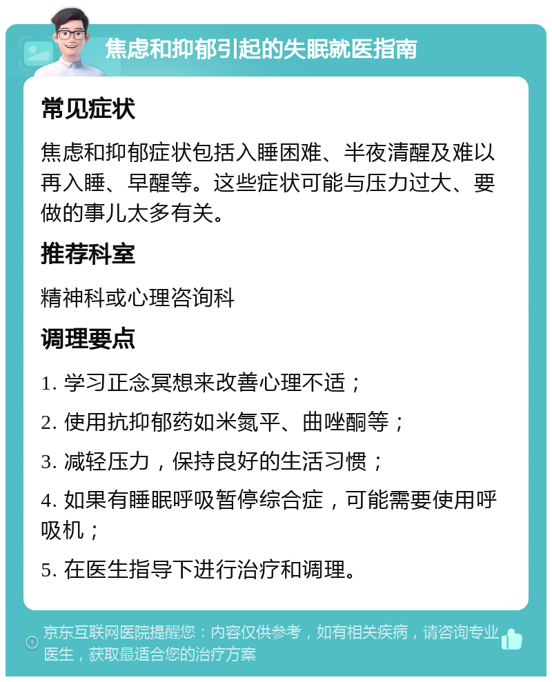 焦虑和抑郁引起的失眠就医指南 常见症状 焦虑和抑郁症状包括入睡困难、半夜清醒及难以再入睡、早醒等。这些症状可能与压力过大、要做的事儿太多有关。 推荐科室 精神科或心理咨询科 调理要点 1. 学习正念冥想来改善心理不适； 2. 使用抗抑郁药如米氮平、曲唑酮等； 3. 减轻压力，保持良好的生活习惯； 4. 如果有睡眠呼吸暂停综合症，可能需要使用呼吸机； 5. 在医生指导下进行治疗和调理。