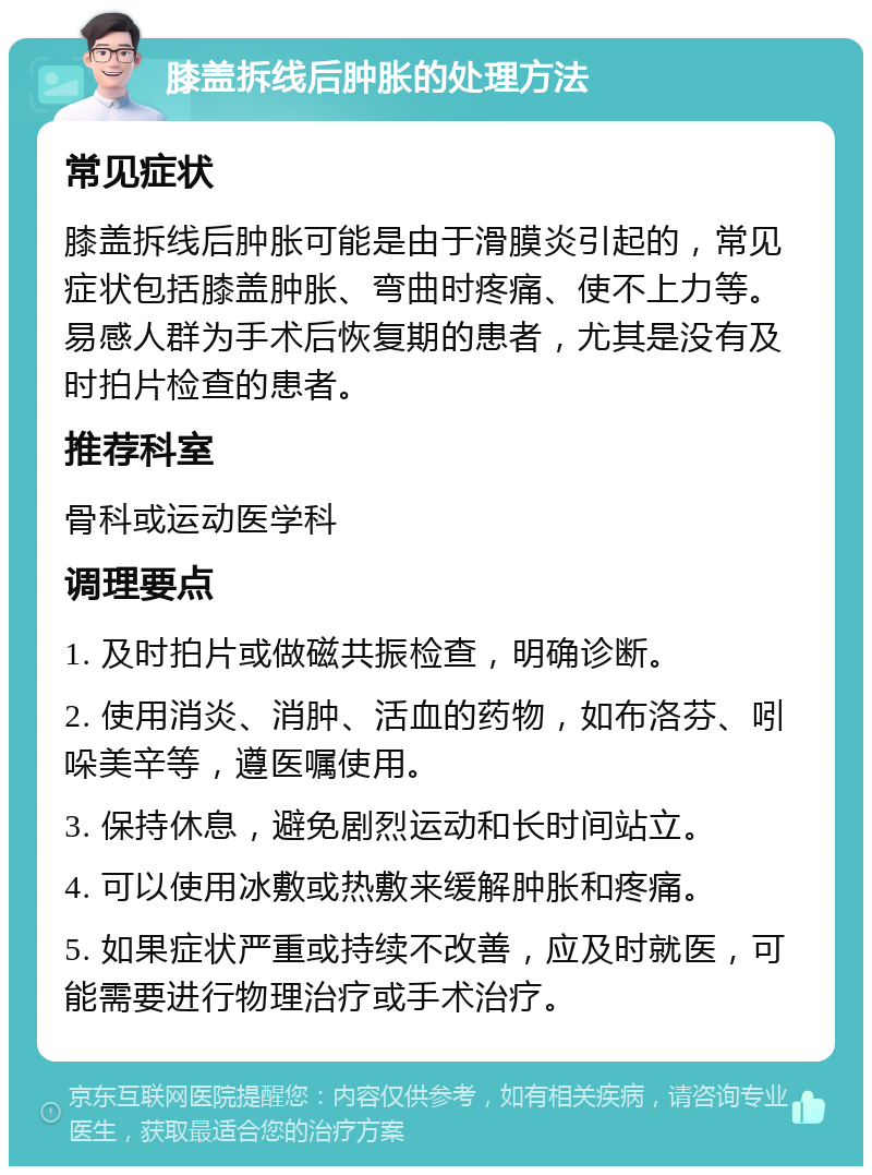 膝盖拆线后肿胀的处理方法 常见症状 膝盖拆线后肿胀可能是由于滑膜炎引起的，常见症状包括膝盖肿胀、弯曲时疼痛、使不上力等。易感人群为手术后恢复期的患者，尤其是没有及时拍片检查的患者。 推荐科室 骨科或运动医学科 调理要点 1. 及时拍片或做磁共振检查，明确诊断。 2. 使用消炎、消肿、活血的药物，如布洛芬、吲哚美辛等，遵医嘱使用。 3. 保持休息，避免剧烈运动和长时间站立。 4. 可以使用冰敷或热敷来缓解肿胀和疼痛。 5. 如果症状严重或持续不改善，应及时就医，可能需要进行物理治疗或手术治疗。