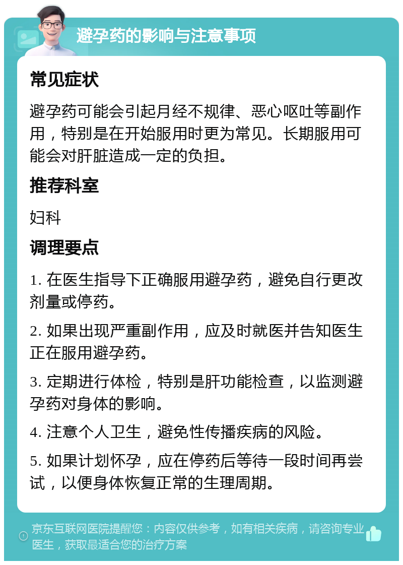 避孕药的影响与注意事项 常见症状 避孕药可能会引起月经不规律、恶心呕吐等副作用，特别是在开始服用时更为常见。长期服用可能会对肝脏造成一定的负担。 推荐科室 妇科 调理要点 1. 在医生指导下正确服用避孕药，避免自行更改剂量或停药。 2. 如果出现严重副作用，应及时就医并告知医生正在服用避孕药。 3. 定期进行体检，特别是肝功能检查，以监测避孕药对身体的影响。 4. 注意个人卫生，避免性传播疾病的风险。 5. 如果计划怀孕，应在停药后等待一段时间再尝试，以便身体恢复正常的生理周期。