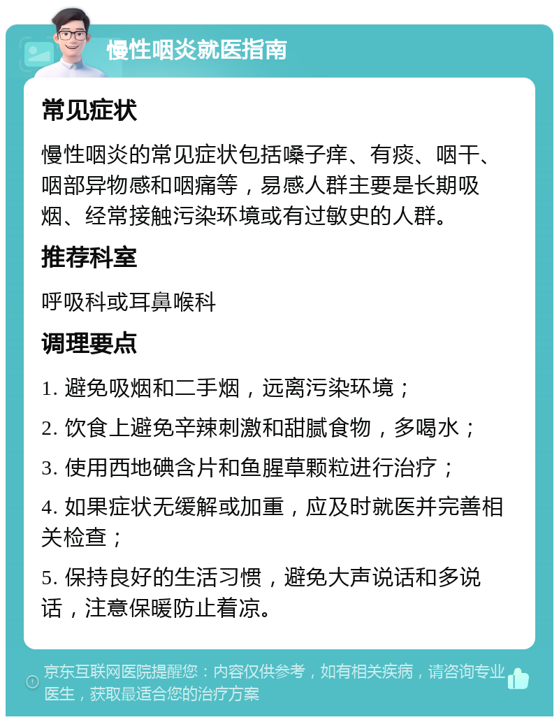 慢性咽炎就医指南 常见症状 慢性咽炎的常见症状包括嗓子痒、有痰、咽干、咽部异物感和咽痛等，易感人群主要是长期吸烟、经常接触污染环境或有过敏史的人群。 推荐科室 呼吸科或耳鼻喉科 调理要点 1. 避免吸烟和二手烟，远离污染环境； 2. 饮食上避免辛辣刺激和甜腻食物，多喝水； 3. 使用西地碘含片和鱼腥草颗粒进行治疗； 4. 如果症状无缓解或加重，应及时就医并完善相关检查； 5. 保持良好的生活习惯，避免大声说话和多说话，注意保暖防止着凉。