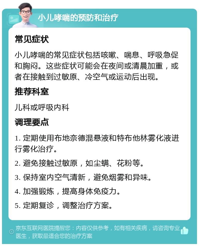 小儿哮喘的预防和治疗 常见症状 小儿哮喘的常见症状包括咳嗽、喘息、呼吸急促和胸闷。这些症状可能会在夜间或清晨加重，或者在接触到过敏原、冷空气或运动后出现。 推荐科室 儿科或呼吸内科 调理要点 1. 定期使用布地奈德混悬液和特布他林雾化液进行雾化治疗。 2. 避免接触过敏原，如尘螨、花粉等。 3. 保持室内空气清新，避免烟雾和异味。 4. 加强锻炼，提高身体免疫力。 5. 定期复诊，调整治疗方案。