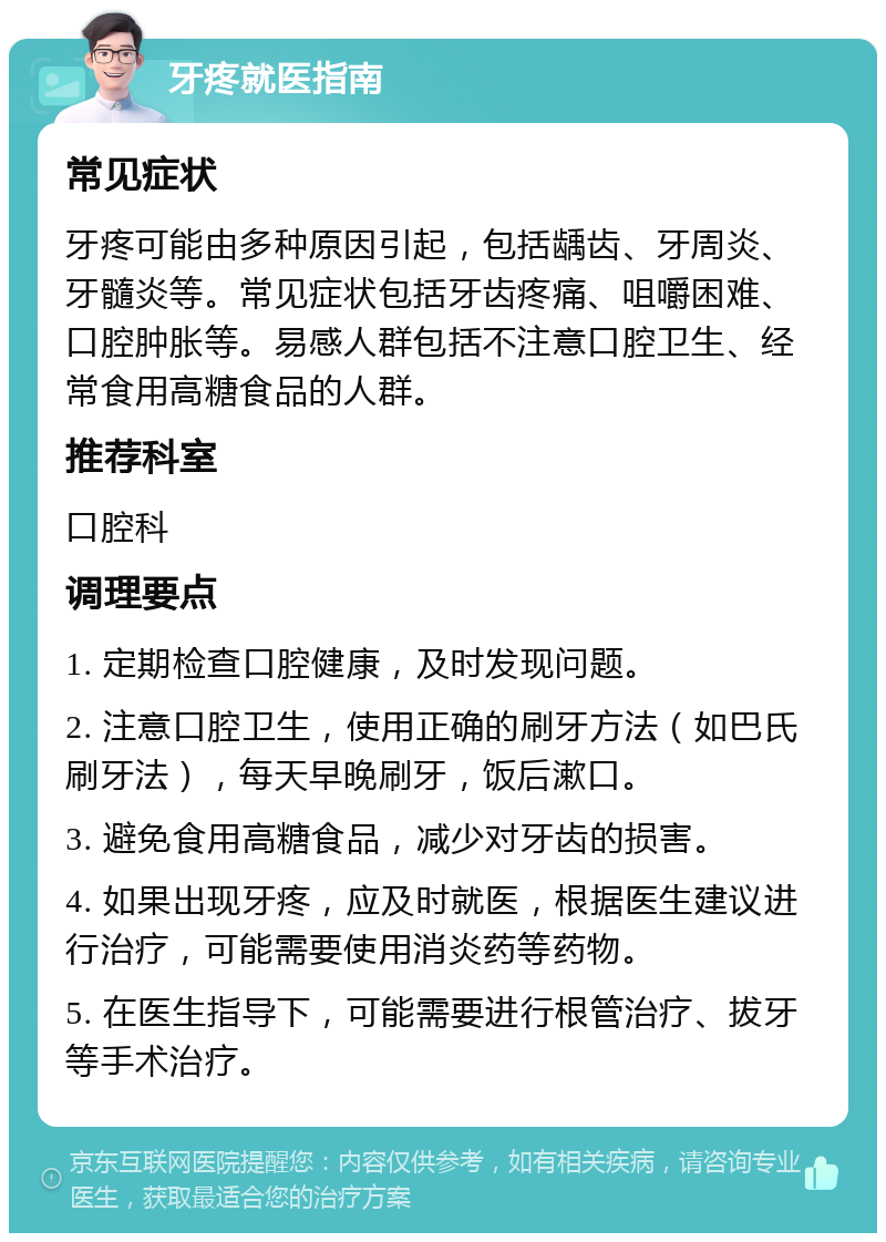 牙疼就医指南 常见症状 牙疼可能由多种原因引起，包括龋齿、牙周炎、牙髓炎等。常见症状包括牙齿疼痛、咀嚼困难、口腔肿胀等。易感人群包括不注意口腔卫生、经常食用高糖食品的人群。 推荐科室 口腔科 调理要点 1. 定期检查口腔健康，及时发现问题。 2. 注意口腔卫生，使用正确的刷牙方法（如巴氏刷牙法），每天早晚刷牙，饭后漱口。 3. 避免食用高糖食品，减少对牙齿的损害。 4. 如果出现牙疼，应及时就医，根据医生建议进行治疗，可能需要使用消炎药等药物。 5. 在医生指导下，可能需要进行根管治疗、拔牙等手术治疗。