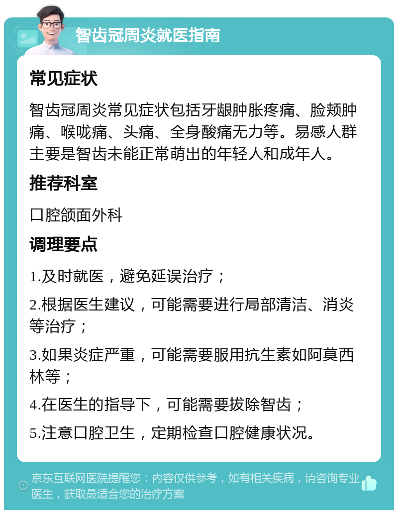 智齿冠周炎就医指南 常见症状 智齿冠周炎常见症状包括牙龈肿胀疼痛、脸颊肿痛、喉咙痛、头痛、全身酸痛无力等。易感人群主要是智齿未能正常萌出的年轻人和成年人。 推荐科室 口腔颌面外科 调理要点 1.及时就医，避免延误治疗； 2.根据医生建议，可能需要进行局部清洁、消炎等治疗； 3.如果炎症严重，可能需要服用抗生素如阿莫西林等； 4.在医生的指导下，可能需要拔除智齿； 5.注意口腔卫生，定期检查口腔健康状况。