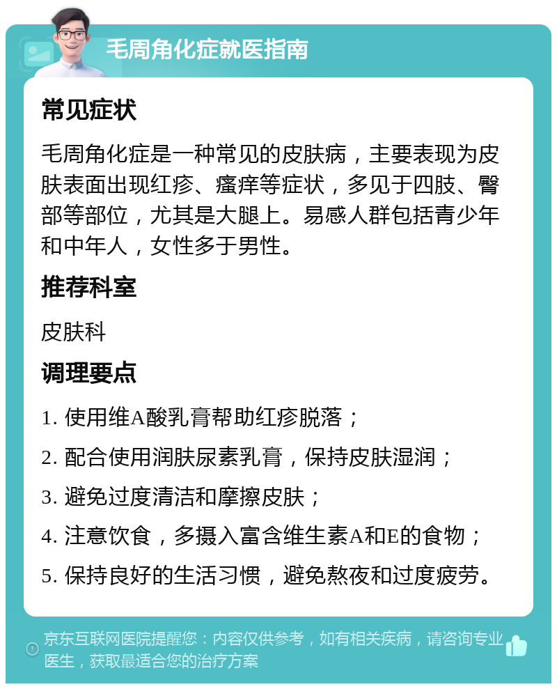 毛周角化症就医指南 常见症状 毛周角化症是一种常见的皮肤病，主要表现为皮肤表面出现红疹、瘙痒等症状，多见于四肢、臀部等部位，尤其是大腿上。易感人群包括青少年和中年人，女性多于男性。 推荐科室 皮肤科 调理要点 1. 使用维A酸乳膏帮助红疹脱落； 2. 配合使用润肤尿素乳膏，保持皮肤湿润； 3. 避免过度清洁和摩擦皮肤； 4. 注意饮食，多摄入富含维生素A和E的食物； 5. 保持良好的生活习惯，避免熬夜和过度疲劳。